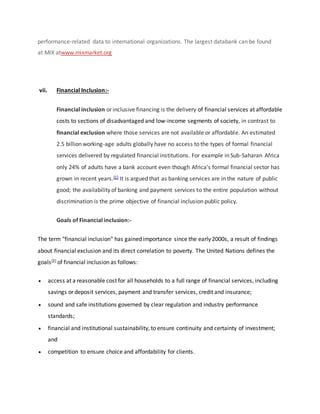 performance-related data to international organizations. The largest databank can be found
at MIX atwww.mixmarket.org
vii. Financial Inclusion:-
Financial inclusion or inclusive financing is the delivery of financial services at affordable
costs to sections of disadvantaged and low-income segments of society, in contrast to
financial exclusion where those services are not available or affordable. An estimated
2.5 billion working-age adults globally have no access to the types of formal financial
services delivered by regulated financial institutions. For example in Sub-Saharan Africa
only 24% of adults have a bank account even though Africa's formal financial sector has
grown in recent years.[1] It is argued that as banking services are in the nature of public
good; the availability of banking and payment services to the entire population without
discrimination is the prime objective of financial inclusion public policy.
Goals of Financial inclusion:-
The term "financial inclusion" has gained importance since the early 2000s, a result of findings
about financial exclusion and its direct correlation to poverty. The United Nations defines the
goals[2] of financial inclusion as follows:
 access at a reasonable cost for all households to a full range of financial services, including
savings or deposit services, payment and transfer services, credit and insurance;
 sound and safe institutions governed by clear regulation and industry performance
standards;
 financial and institutional sustainability, to ensure continuity and certainty of investment;
and
 competition to ensure choice and affordability for clients.
 