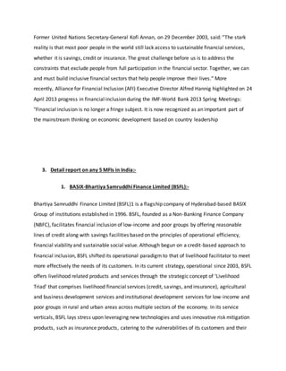 Former United Nations Secretary-General Kofi Annan, on 29 December 2003, said: ”The stark
reality is that most poor people in the world still lack access to sustainable financial services,
whether it is savings, credit or insurance. The great challenge before us is to address the
constraints that exclude people from full participation in the financial sector. Together, we can
and must build inclusive financial sectors that help people improve their lives.” More
recently, Alliance for Financial Inclusion (AFI) Executive Director Alfred Hannig highlighted on 24
April 2013 progress in financial inclusion during the IMF-World Bank 2013 Spring Meetings:
"Financial inclusion is no longer a fringe subject. It is now recognized as an important part of
the mainstream thinking on economic development based on country leadership
3. Detail report on any 5 MFIs in India:-
1. BASIX-Bhartiya SamruddhiFinance Limited (BSFL):-
Bhartiya Samruddhi Finance Limited (BSFL)1 is a flagship company of Hyderabad-based BASIX
Group of institutions established in 1996. BSFL, founded as a Non-Banking Finance Company
(NBFC), facilitates financial inclusion of low-income and poor groups by offering reasonable
lines of credit along with savings facilities based on the principles of operational efficiency,
financial viability and sustainable social value. Although begun on a credit-based approach to
financial inclusion, BSFL shifted its operational paradigm to that of livelihood facilitator to meet
more effectively the needs of its customers. In its current strategy, operational since 2003, BSFL
offers livelihood related products and services through the strategic concept of ‘Livelihood
Triad’ that comprises livelihood financial services (credit, savings, and insurance), agricultural
and business development services and institutional development services for low-income and
poor groups in rural and urban areas across multiple sectors of the economy. In its service
verticals, BSFL lays stress upon leveraging new technologies and uses innovative risk mitigation
products, such as insurance products, catering to the vulnerabilities of its customers and their
 
