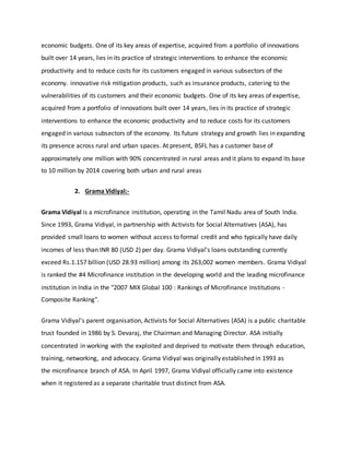 economic budgets. One of its key areas of expertise, acquired from a portfolio of innovations
built over 14 years, lies in its practice of strategic interventions to enhance the economic
productivity and to reduce costs for its customers engaged in various subsectors of the
economy. innovative risk mitigation products, such as insurance products, catering to the
vulnerabilities of its customers and their economic budgets. One of its key areas of expertise,
acquired from a portfolio of innovations built over 14 years, lies in its practice of strategic
interventions to enhance the economic productivity and to reduce costs for its customers
engaged in various subsectors of the economy. Its future strategy and growth lies in expanding
its presence across rural and urban spaces. At present, BSFL has a customer base of
approximately one million with 90% concentrated in rural areas and it plans to expand its base
to 10 million by 2014 covering both urban and rural areas
2. Grama Vidiyal:-
Grama Vidiyal is a microfinance institution, operating in the Tamil Nadu area of South India.
Since 1993, Grama Vidiyal, in partnership with Activists for Social Alternatives (ASA), has
provided small loans to women without access to formal credit and who typically have daily
incomes of less than INR 80 (USD 2) per day. Grama Vidiyal’s loans outstanding currently
exceed Rs.1.157 billion (USD 28.93 million) among its 263,002 women members. Grama Vidiyal
is ranked the #4 Microfinance institution in the developing world and the leading microfinance
institution in India in the "2007 MIX Global 100 : Rankings of Microfinance Institutions -
Composite Ranking".
Grama Vidiyal’s parent organisation, Activists for Social Alternatives (ASA) is a public charitable
trust founded in 1986 by S. Devaraj, the Chairman and Managing Director. ASA initially
concentrated in working with the exploited and deprived to motivate them through education,
training, networking, and advocacy. Grama Vidiyal was originally established in 1993 as
the microfinance branch of ASA. In April 1997, Grama Vidiyal officially came into existence
when it registered as a separate charitable trust distinct from ASA.
 