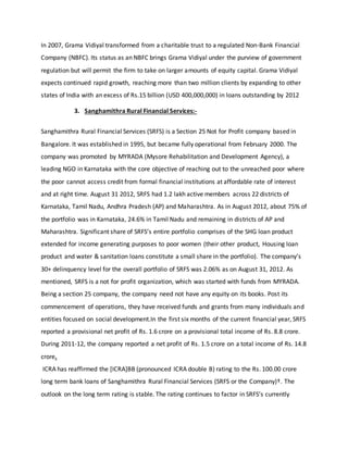 In 2007, Grama Vidiyal transformed from a charitable trust to a regulated Non-Bank Financial
Company (NBFC). Its status as an NBFC brings Grama Vidiyal under the purview of government
regulation but will permit the firm to take on larger amounts of equity capital. Grama Vidiyal
expects continued rapid growth, reaching more than two million clients by expanding to other
states of India with an excess of Rs.15 billion (USD 400,000,000) in loans outstanding by 2012
3. Sanghamithra Rural Financial Services:-
Sanghamithra Rural Financial Services (SRFS) is a Section 25 Not for Profit company based in
Bangalore. It was established in 1995, but became fully operational from February 2000. The
company was promoted by MYRADA (Mysore Rehabilitation and Development Agency), a
leading NGO in Karnataka with the core objective of reaching out to the unreached poor where
the poor cannot access credit from formal financial institutions at affordable rate of interest
and at right time. August 31 2012, SRFS had 1.2 lakh active members across 22 districts of
Karnataka, Tamil Nadu, Andhra Pradesh (AP) and Maharashtra. As in August 2012, about 75% of
the portfolio was in Karnataka, 24.6% in Tamil Nadu and remaining in districts of AP and
Maharashtra. Significant share of SRFS’s entire portfolio comprises of the SHG loan product
extended for income generating purposes to poor women (their other product, Housing loan
product and water & sanitation loans constitute a small share in the portfolio). The company’s
30+ delinquency level for the overall portfolio of SRFS was 2.06% as on August 31, 2012. As
mentioned, SRFS is a not for profit organization, which was started with funds from MYRADA.
Being a section 25 company, the company need not have any equity on its books. Post its
commencement of operations, they have received funds and grants from many individuals and
entities focused on social development.In the first six months of the current financial year, SRFS
reported a provisional net profit of Rs. 1.6 crore on a provisional total income of Rs. 8.8 crore.
During 2011-12, the company reported a net profit of Rs. 1.5 crore on a total income of Rs. 14.8
crore.
ICRA has reaffirmed the [ICRA]BB (pronounced ICRA double B) rating to the Rs. 100.00 crore
long term bank loans of Sanghamithra Rural Financial Services (SRFS or the Company)†. The
outlook on the long term rating is stable. The rating continues to factor in SRFS’s currently
 