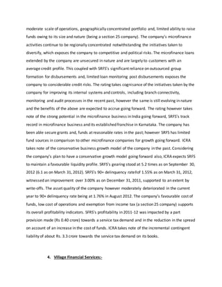 moderate scale of operations, geographically concentrated portfolio and, limited ability to raise
funds owing to its size and nature (being a section 25 company). The company’s microfinance
activities continue to be regionally concentrated notwithstanding the initiatives taken to
diversify, which exposes the company to competitive and political risks. The microfinance loans
extended by the company are unsecured in nature and are largely to customers with an
average credit profile. This coupled with SRFS’s significant reliance on outsourced group
formation for disbursements and, limited loan monitoring post disbursements exposes the
company to considerable credit risks. The rating takes cognisance of the initiatives taken by the
company for improving its internal systems and controls, including branch connectivity,
monitoring and audit processes in the recent past, however the same is still evolving in nature
and the benefits of the above are expected to accrue going forward. The rating however takes
note of the strong potential in the microfinance business in India going forward, SRFS’s track
record in microfinance business and its established franchise in Karnataka. The company has
been able secure grants and, funds at reasonable rates in the past; however SRFS has limited
fund sources in comparison to other microfinance companies for growth going forward. ICRA
takes note of the conservative business growth model of the company in the past. Considering
the company’s plan to have a conservative growth model going forward also, ICRA expects SRFS
to maintain a favourable liquidity profile. SRFS’s gearing stood at 5.2 times as on September 30,
2012 (6.1 as on March 31, 2012). SRFS’s 90+ delinquency rate‡of 1.55% as on March 31, 2012,
witnessed an improvement over 3.00% as on December 31, 2011, supported to an extent by
write-offs. The asset quality of the company however moderately deteriorated in the current
year to 90+ delinquency rate being at 1.76% in August 2012. The company’s favourable cost of
funds, low cost of operations and exemption from income tax (a section 25 company) supports
its overall profitability indicators. SFRS’s profitability in 2011-12 was impacted by a part
provision made (Rs 0.40 crore) towards a service tax demand and in the reduction in the spread
on account of an increase in the cost of funds. ICRA takes note of the incremental contingent
liability of about Rs. 3.3 crore towards the service tax demand on its books.
4. Village Financial Services:-
 