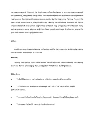 the development of Women is the development of the family and at large the development of
the community, Programmes are planned and implemented for the economical development of
rural women. Development Programmes are decided by the Programme Planning Team at the
Head Office on the basis of village level survey taken by the staff of CDC.The basic unit for the
implementation of development programmes is the Self Help Group(SHG). Over the years many
such programmes were taken up and these have caused sustainable development among the
poor rural women of our programme area.
Vision:
Enabling the rural poor to become self-reliant, skillful and resourceful and thereby making
their economic development sustainable.
Mission:
Leading rural people, particularly women towards economic development by empowering
them and thereby encouraging their participation in the Nation Building Process.
Objectives:
 To Build Awareness and motivational Initiatives regarding Women rights.
 To Emphasis and develop the knowledge and skills of the marginalized people
particularly women.
 To ensure the livelihood of deprived community through the right based approach.
 To improve the health status of the disadvantaged.
 