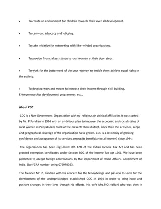  To create an environment for children towards their over all development.
 To carry out advocacy and lobbying.
 To take initiative for networking with like-minded organizations.
 To provide financial assistance to rural women at their door steps.
 To work for the betterment of the poor women to enable them achieve equal rights in
the society.
 To develop ways and means to increase their income through skill building,
Entrepreneurship development programmes etc.,
About CDC
CDC is a Non-Government Organization with no religious or political affiliation. It was started
by Mr. P.Pandian in 1994 with an ambitious plan to improve the economic and social status of
rural women in Periyakulam Block of the present Theni district. Since then the activities, scope
and geographical coverage of the organization have grown. CDC is a testimony of growing
confidence and acceptance of its services among its beneficiaries(all women) since 1994.
The organization has been registered U/S 12A of the Indian Income Tax Act and has been
granted exemption certificates under Section 80G of the Income Tax Act 1961. We have been
permitted to accept foreign contributions by the Department of Home Affairs, Government of
India. Our FCRA number being 075940363.
The founder Mr. P. Pandian with his concern for the fellowbeings and passion to serve for the
development of the underpriviledged established CDC in 1994 in order to bring hope and
positive changes in their lives through his efforts. His wife Mrs.P.OlivaRani who was then in
 