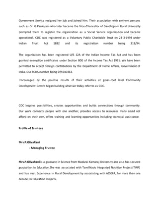 Government Service resigned her job and joined him. Their association with eminent persons
such as Dr. G.Pankajam who later became the Vice-Chancellor of Gandhigram Rural University
prompted them to register the organization as a Social Service organization and became
operational. CDC was registered as a Voluntary Public Charitable Trust on 23-3-1994 under
Indian Trust Act 1882 and its registration number being 318/94.
The organization has been registered U/S 12A of the Indian Income Tax Act and has been
granted exemption certificates under Section 80G of the Income Tax Act 1961. We have been
permitted to accept foreign contributions by the Department of Home Affairs, Government of
India. Our FCRA number being 075940363.
Encouraged by the positive results of their activities at grass-root level Community
Development Centre began building what we today refer to as CDC.
CDC inspires possibilities, creates opportunities and builds connections through community.
Our work connects people with one another, provides access to resources many could not
afford on their own, offers training and learning opportunities including technical assistance.
Profile of Trustees
Mrs.P.OlivaRani
- Managing Trustee
Mrs.P.OlivaRani is a graduate in Science from Madurai Kamaraj University and also has secured
graduation in Education.She was associated with TamilNadu Integrated Nutrition Project (TINP)
and has vast Experience in Rural Development by associating with ASSEFA, for more than one
decade, in Education Projects.
 