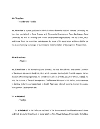Mr.P.Pandian,
- Founder and Trustee
Mr.P.Pandian is a post graduate in Political Science from the Madurai Kamaraj University. He
has also specialized in Rural Science and Community Development from Gandhigram Rural
University. He was associating with various development organizations such as ASSEFA, IRDT
and Peace Trust for more than two decades. By virtue of his association withthese NGOs, He
has a good working knowledge of planning and implementation of development Programmes.
Mr.M.Jesudasan,
- Trustee
Mr.M.Jesudasan is the Former Regional Director, Reserve Bank of India and Former Chairman
of Tamilnadu Mercantile Bank Ltd., He is a B.A graduate. He also holds C.A.I.I.B. degree. He has
35 years of banking experience. He joined Reserve Bank of India, as Junior Officer, in 1966. He
held the position of General Manager and Chief General Manager in RBI.He has vast experience
in banking industry and specialized in Credit Appraisal, Internal banking, Human Resources,
Management Development etc.
Dr. M.Rajiakodi,
- Trustee
Dr. M.Rajiakodi, is the Professor and Head of the department of Rural Development Science
and Post Graduate Department of Social Work in P.M. Thevar College, Usilampatti. He holds a
 