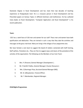 Doctorate Degree in Rural Development and has more than two decades of teaching
experience at Postgraduate level. He is a resource person in Rural Development and has
Presented papers on Various Topics in different Seminars and Conferences. He has authored
many books on Rural Development. “Computer Application and Rural Development” is his
recent publication.
Team:
CDC has a work force of 150 men and women for our staff. These men and women have both
qualification and dedication. They are trained in such a way that they take the activities and
messages to the grass root level. Many are living in the villages of our programme area
We have formed a core team to suggest the board of matters connected with Staff training,
Staff welfare, Promotion etc., They are free to suggest ways and means of the promotion of the
activites of the organization. The following are the Members of our Core Team:
1. Mrs. P. Olivarani, General Manager ( Development ).
2. Mr. P.Senthil Prabhu, General Manager ( Human Resource ).
3. Mrs. S.Shanmuga Priya, Assistant General Manager (MIS).
4. Mr. B. Udhayakumar, Finance Officer.
5. Mr. T. Manikandan, Regional Manager.
Child Rights Programmes
 