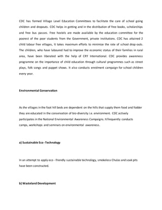 CDC has formed Village Level Education Committees to facilitate the care of school going
children and dropouts. CDC helps in getting and in the distribution of free books, scholarships
and free bus passes. Free hostels are made available by the education committee for the
poorest of the poor students from the Government, private institutions. CDC has attained 2
child labour free villages, It takes maximum efforts to minimize the rate of school drop-outs.
The children, who have laboured had to improve the economic status of their families in rural
area, have been liberated with the help of CRY International. CDC provides awareness
programme on the importance of child education through cultural programmes such as street
plays, folk songs and puppet shows. It also conducts enrolment campaign for school children
every year.
Environmental Conservation
As the villages in the foot hill beds are dependent on the hills that supply them food and fodder
they are educated in the conservation of bio-diversity i.e. environment. CDC actively
participates in the National Environmental Awareness Campaigns. It frequently conducts
camps, workshops and seminars on environmental awareness.
a) Sustainable Eco -Technology
In an attempt to apply eco - friendly sustainable technology, smokeless Chulas and soak pits
have been constructed.
b) Wasteland Development
 