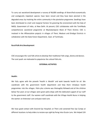 To carry out wasteland development a nursery of 96,000 seedlings of diversified economically
and ecologically important species have been raised and they have been planted in the
degraded areas by involving the entire community in the plantation programme. Seedlings have
been distributed to small and marginal farmers for greening the environment with the help of
NAEB, Government of India, at New Delhi. At present, CDC collaborates with the TamilNadu
comprehensive wasteland programme at Mayiladumparai Block of Theni District. CDC is
involved in the Afforestation projects in villages of Theni, Madurai and Dindigul Districts in
collobration with the State Forest Department, Govt. of Tamilnadu.
Rural Folk Arts Development
CDC encourages the rural folk artists to develop their traditional folk songs, drama and dances.
The rural youth are motivated to popularize the cultural folk arts.
EXTERNAL ACTIVITIES
Health:
We fully agree with the proverb 'Health is Wealth' and work towards health for all. We
coordinate with the government health department and help them introduce health
programmes into the villages. Polio plus scheme was thoroughly followed and all the children
below five years at our villages were given polio drops with the dedicated support of our staff
to the government staff. Our women staff coordinate with the Village Health Nurse in helping
the women on Antenatal care and post natal care.
We have good contact with Aravind Eye Hospitals at Theni and convened free Eye Camps at
different locations to help elders to restore eye sight by fixing Intra Ocular Lens. We helped 124
 
