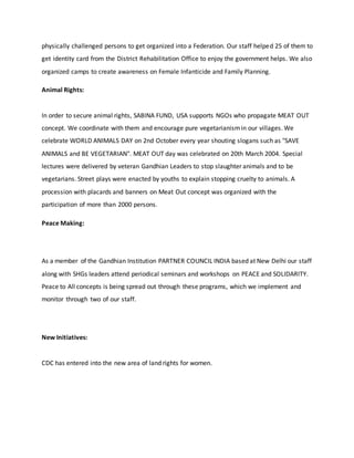 physically challenged persons to get organized into a Federation. Our staff helped 25 of them to
get identity card from the District Rehabilitation Office to enjoy the government helps. We also
organized camps to create awareness on Female Infanticide and Family Planning.
Animal Rights:
In order to secure animal rights, SABINA FUND, USA supports NGOs who propagate MEAT OUT
concept. We coordinate with them and encourage pure vegetarianismin our villages. We
celebrate WORLD ANIMALS DAY on 2nd October every year shouting slogans such as "SAVE
ANIMALS and BE VEGETARIAN". MEAT OUT day was celebrated on 20th March 2004. Special
lectures were delivered by veteran Gandhian Leaders to stop slaughter animals and to be
vegetarians. Street plays were enacted by youths to explain stopping cruelty to animals. A
procession with placards and banners on Meat Out concept was organized with the
participation of more than 2000 persons.
Peace Making:
As a member of the Gandhian Institution PARTNER COUNCIL INDIA based at New Delhi our staff
along with SHGs leaders attend periodical seminars and workshops on PEACE and SOLIDARITY.
Peace to All concepts is being spread out through these programs, which we implement and
monitor through two of our staff.
New Initiatives:
CDC has entered into the new area of land rights for women.
 