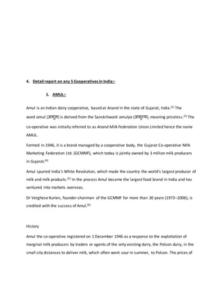 4. Detail report on any 5 Cooperatives in India:-
1. AMUL:-
Amul is an Indian dairy cooperative, based at Anand in the state of Gujarat, India.[2] The
word amul (अमूल) is derived from the Sanskritword amulya (अमूल्य), meaning priceless.[3] The
co-operative was initially referred to as Anand Milk Federation Union Limited hence the name
AMUL.
Formed in 1946, it is a brand managed by a cooperative body, the Gujarat Co-operative Milk
Marketing Federation Ltd. (GCMMF), which today is jointly owned by 3 million milk producers
in Gujarat.[4]
Amul spurred India's White Revolution, which made the country the world's largest producer of
milk and milk products.[5] In the process Amul became the largest food brand in India and has
ventured into markets overseas.
Dr Verghese Kurien, founder-chairman of the GCMMF for more than 30 years (1973–2006), is
credited with the success of Amul.[6]
History
Amul the co-operative registered on 1 December 1946 as a response to the exploitation of
marginal milk producers by traders or agents of the only existing dairy, the Polson dairy, in the
small city distances to deliver milk, which often went sour in summer, to Polson. The prices of
 