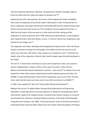 milk were arbitrarily determined. Moreover, the government had given monopoly rights to
Polson to collect milk from mikka and supply it to Bombay city.[7][8]
Angered by the unfair trade practices, the farmers of Kaira approached Sardar Vallabhbhai
Patel under the leadership of local farmer leader Tribhuvandas K. Patel. He advised them to
form a cooperative and supply milk directly to the Bombay Milk Scheme instead of Polson (who
did the same but gave them low prices).[9] He sent Morarji Desai to organise the farmers. In
1946, the milk farmers of the area went on a strike which led to the setting up of the
cooperative to collect and process milk.[8] Milk collection was decentralized, as most producers
were marginal farmers who could deliver, at most, 1–2 litres of milk per day. Cooperatives were
formed for each village, too.[10]
The cooperative was further developed and managed by Dr.Verghese Kurien with H.M. Dalaya.
Dalaya's innovation of making skim milk powder from buffalo milk (for the first time in the
world) and a little later, with Kurien's help, making it on a commercial scale,[11] led to the first
modern dairy of the cooperative at Anand, which would compete against established players in
the market.
The trio's (T. K. Patel, Kurien and Dalaya's) success at the cooperative's dairy soon spread to
Anand's neighbourhood in Gujarat. Within a short span, five unions in other districts –
Mehsana, Banaskantha, Baroda, Sabarkantha and Surat – were set up.[8] To combine forces and
expand the market while saving on advertising and avoid competing against each other, the
GCMMF, an apex marketing body of these district cooperatives, was set up in 1973. The Kaira
Union, which had the brand name Amul with it since 1955, transferred it to GCMMF.[12]
In 1999, it was awarded the "Best of all" Rajiv Gandhi National Quality Award.[13]
Adding to the success, Dr. Madan Mohan Kashyap (faculty Agricultural and Engineering
Department, Punjab Agricultural University Ludhiana), Dr. Bondurant (visiting faculty) and Dr
Feryll (former student of Dr Verghese Kurien), visited the Amul factory in Gujarat as a research
team headed by Dr. Bheemsen. Shivdayal Pathak (ex-director of the Sardar Patel Renewable
Energy Research Institute) in the 1960s. A milk pasteurization systemat the Research Centre of
Punjab Agricultural University (PAU) Ludhiana was then formed under the guidance of Kashyap.
 