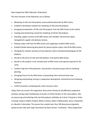 State Cooperative Milk Federation (Federation)
The main functions of the federation are as follows:
 Marketing of milk and milk products processed/manufactured by Milk Unions,
 Establish a distribution network for marketing of milk and milk products,
 Arranging transportation of milk and milk products from the Milk Unions to the market,
 Creating and maintaining a brand for marketing of milk & milk products,
 Providing support services to the Milk Unions and members like technical inputs,
management support and advisory services,
 Pooling surplus milk from the Milk Unions and supplying it to deficit Milk Unions,
 Establish feeder-balancing dairy plants for processing the surplus milk of the Milk Unions,
 Arranging for common purchase of raw materials used in manufacture/packaging of milk
products,
 Decide on the prices of milk and milk products to be paid to Milk Unions,
 Decide on the products to be manufactured at Milk Unions and capacity required for the
same.
 Conduct long-term milk production, procurement and processing as well as marketing
planning.
 Arranging finance for the Milk Unions and providing them technical know-how.
 Designing and providing training in cooperative development and technical and marketing
functions.
 Conflict resolution and keeping the entire structure intact.
Today, there are around 176 cooperative dairy unions formed by 125,000 dairy cooperative
societies, having a total membership of around 13 million farmers on the same pattern, who
are processing and marketing milk and milk products profitably, be it Amul in Gujarat or Verka
in Punjab, Vijaya in Andhra Pradesh, Milma in Kerala, Gokul in Maharashtra, Saras in Rajasthan
or a Nandini in Karnataka. This process has created more than 190 dairy processing plants
spread all over India with large investments by these farmers' institutions. These cooperatives
 