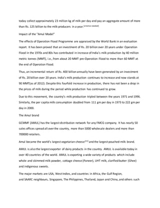 today collect approximately 23 million kg of milk per day and pay an aggregate amount of more
than Rs. 125 billion to the milk producers in a year.[citation needed]
Impact of the "Amul Model”
The effects of Operation Flood Programme are appraised by the World Bank in an evaluation
report. It has been proved that an investment of Rs. 20 billion over 20 years under Operation
Flood in the 1970s and 80s has contributed in increase of India’s milk production by 40 million
metric tonnes (MMT), i.e., from about 20 MMT pre-Operation Flood to more than 60 MMT at
the end of Operation Flood.
Thus, an incremental return of Rs. 400 billion annually have been generated by an investment
of Rs. 20 billion over 20 years. India’s milk production continues to increase and now stands at
90 MMT(as of 2012). Despite this fourfold increase in production, there has not been a drop in
the prices of milk during the period while production has continued to grow.
Due to this movement, the country’s milk production tripled between the years 1971 and 1996.
Similarly, the per capita milk consumption doubled from 111 gm per day in 1973 to 222 gm per
day in 2000.
The Amul brand
GCMMF (AMUL) has the largest distribution network for any FMCG company. It has nearly 50
sales offices spread all over the country, more than 5000 wholesale dealers and more than
700000 retailers.
Amul became the world's largest vegetarian cheese[15] and the largest pouched-milk brand.
AMUL is also the largest exporter of dairy products in the country. AMUL is available today in
over 40 countries of the world. AMUL is exporting a wide variety of products which include
whole and skimmed milk powder, cottage cheese (Paneer), UHT milk, clarified butter (Ghee)
and indigenous sweets.
The major markets are USA, West Indies, and countries in Africa, the Gulf Region,
and SAARC neighbours, Singapore, The Philippines, Thailand, Japan and China, and others such
 
