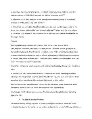 as Mauritius, Australia, Hong Kong and a few South African countries. Its bid to enter the
Japanese market in 1994 did not succeed, but it plans to venture again.[16]
In September 2007, Amul emerged as the leading Indian brand according to a survey by
Synovate to find out Asia's top 1000 Brands.[17]
In 2013, Amul was named the Most Trusted brand in the Food and Beverages sector in The
Brand Trust Report, published by Trust Research Advisory,[18] where as in the 2014 edition
of The Brand Trust Report,[19] Amul is ranked 7th in the list of India's Most Trusted Food and
Beverages brands.
Products
Amul's product range includes milk powders, milk, butter, ghee, cheese, Masti
Dahi, Yoghurt, Buttermilk, chocolate, ice cream, cream, shrikhand, paneer, gulab jamuns,
flavoured milk, basundi, Amul Pro brand and others. Amul PRO is a recently launched brown
beverage just like bournevita and horlicks offering whey protein, DHA and essential nutrients.
In January 2006, Amul launched India's first sports drink, Stamina, which competes with Coca
Cola's Powerade and PepsiCo's Gatorade.
Amul offers mithaimate which competes with Milkmaid by Nestle by offering more fat at lower
price.
In August 2007, Amul introduced Kool Koko, a chocolate milk brand extending its product
offering in the milk products segment. Other Amul brands are Amul Kool, a low-calorie thirst
quenching drink; Masti Butter Milk; and Kool Cafe, ready to drink coffee.
Amul's icecreams are made from milk fat and thus are icecreams in real sense of the word,
while many brands in India sell frozen desserts made from vegetable fat.
Amul's sugar-free Pro-Biotic Ice-cream won The International Dairy Federation Marketing
Award for 2007
2. The Adarsh Housing Society:-
The Adarsh Housing Society is a posh, 31 storey building constructed on prime real estate
in Colaba, Mumbai, for the welfare of war widows and personnel of India’s Ministry of Defence.
 