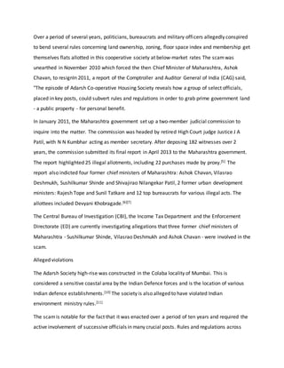 Over a period of several years, politicians, bureaucrats and military officers allegedly conspired
to bend several rules concerning land ownership, zoning, floor space index and membership get
themselves flats allotted in this cooperative society at below-market rates The scamwas
unearthed in November 2010 which forced the then Chief Minister of Maharashtra, Ashok
Chavan, to resignIn 2011, a report of the Comptroller and Auditor General of India (CAG) said,
"The episode of Adarsh Co-operative Housing Society reveals how a group of select officials,
placed in key posts, could subvert rules and regulations in order to grab prime government land
- a public property - for personal benefit.
In January 2011, the Maharashtra government set up a two-member judicial commission to
inquire into the matter. The commission was headed by retired High Court judge Justice J A
Patil, with N N Kumbhar acting as member secretary. After deposing 182 witnesses over 2
years, the commission submitted its final report in April 2013 to the Maharashtra government.
The report highlighted 25 illegal allotments, including 22 purchases made by proxy.[5] The
report also indicted four former chief ministers of Maharashtra: Ashok Chavan, Vilasrao
Deshmukh, Sushilkumar Shinde and Shivajirao Nilangekar Patil, 2 former urban development
ministers: Rajesh Tope and Sunil Tatkare and 12 top bureaucrats for various illegal acts. The
allottees included Devyani Khobragade.[6][7]
The Central Bureau of Investigation (CBI), the Income Tax Department and the Enforcement
Directorate (ED) are currently investigating allegations that three former chief ministers of
Maharashtra - Sushilkumar Shinde, Vilasrao Deshmukh and Ashok Chavan - were involved in the
scam.
Alleged violations
The Adarsh Society high-rise was constructed in the Colaba locality of Mumbai. This is
considered a sensitive coastal area by the Indian Defence forces and is the location of various
Indian defence establishments.[10] The society is also alleged to have violated Indian
environment ministry rules.[11]
The scamis notable for the fact that it was enacted over a period of ten years and required the
active involvement of successive officials in many crucial posts. Rules and regulations across
 