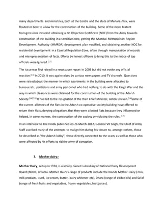 many departments and ministries, both at the Centre and the state of Maharashtra, were
flouted or bent to allow for the construction of the building. Some of the more blatant
transgressions included: obtaining a No Objection Certificate (NOC) from the Army towards
construction of the building in a sensitive zone, getting the Mumbai Metropolitan Region
Development Authority (MMRDA) development plan modified, and obtaining another NOC for
residential development in a Coastal Regulation Zone, often through manipulation of records
and misrepresentation of facts. Efforts by honest officers to bring this to the notice of top
officials were ignored.[12]
The issue was first raised in a newspaper report in 2003 but did not evoke any official
reaction.[13] In 2010, it was again raised by various newspapers and TV channels. Questions
were raised about the manner in which apartments in the building were allocated to
bureaucrats, politicians and army personnel who had nothing to do with the Kargil War and the
way in which clearances were obtained for the construction of the building of the Adarsh
Society.[14][15] It had led to the resignation of the then Chief Minister, Ashok Chavan.[16]Some of
the current allottees of the flats in the Adarsh co-operative society building have offered to
return their flats, denying allegations that they were allotted flats because they influenced or
helped, in some manner, the construction of the society by violating the rules.[17]
In an interview to The Hindu published on 26 March 2012, General VK Singh, the Chief of Army
Staff ascribed many of the attempts to malign him during his tenure to, amongst others, those
he described as "the Adarsh lobby", those directly connected to the scam, as well as those who
were affected by his efforts to rid the army of corruption.
3. Mother dairy:-
Mother Dairy, set up in 1974, is a wholly owned subsidiary of National Dairy Development
Board (NDDB) of India. Mother Dairy's range of products include the brands Mother Dairy (milk,
milk products, curd, ice cream, butter, dairy whitener etc), Dhara (range of edible oils) and Safal
(range of fresh fruits and vegetables, frozen vegetables, fruit juices).
 