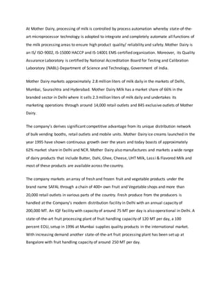 At Mother Dairy, processing of milk is controlled by process automation whereby state-of-the-
art microprocessor technology is adopted to integrate and completely automate all functions of
the milk processing areas to ensure high product quality/ reliability and safety. Mother Dairy is
an IS/ ISO-9002, IS-15000 HACCP and IS-14001 EMS certified organization. Moreover, its Quality
Assurance Laboratory is certified by National Accreditation Board for Testing and Calibration
Laboratory (NABL)-Department of Science and Technology, Government of India.
Mother Dairy markets approximately 2.8 million liters of milk daily in the markets of Delhi,
Mumbai, Saurashtra and Hyderabad. Mother Dairy Milk has a market share of 66% in the
branded sector in Delhi where it sells 2.3 million liters of milk daily and undertakes its
marketing operations through around 14,000 retail outlets and 845 exclusive outlets of Mother
Dairy.
The company’s derives significant competitive advantage from its unique distribution network
of bulk vending booths, retail outlets and mobile units. Mother Dairy ice creams launched in the
year 1995 have shown continuous growth over the years and today boasts of approximately
62% market share in Delhi and NCR. Mother Dairy also manufactures and markets a wide range
of dairy products that include Butter, Dahi, Ghee, Cheese, UHT Milk, Lassi & Flavored Milk and
most of these products are available across the country.
The company markets an array of fresh and frozen fruit and vegetable products under the
brand name SAFAL through a chain of 400+ own Fruit and Vegetable shops and more than
20,000 retail outlets in various parts of the country. Fresh produce from the producers is
handled at the Company’s modern distribution facility in Delhi with an annual capacity of
200,000 MT. An IQF facility with capacity of around 75 MT per day is also operational in Delhi. A
state-of-the-art fruit processing plant of fruit handling capacity of 120 MT per day, a 100
percent EOU, setup in 1996 at Mumbai supplies quality products in the international market.
With increasing demand another state-of-the-art fruit processing plant has been set up at
Bangalore with fruit handling capacity of around 250 MT per day.
 
