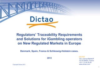 DICTAO
152, avenue Malakoff
75116 PARIS, France
+33 1 73 00 26 00
www.dictao.com
Regulators’ Traceability Requirements
and Solutions for iGambling operators
on New Regulated Markets in Europe
Denmark, Spain, France & Schleswig-Holstein cases.
2013
Copyright Dictao 2012
1
 