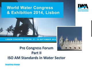 World Water Congress 
& Exhibition 2014, Lisbon 
LISBON CONGRESS CENTRE, 21 – 26 SEPTEMBER 2014 
Pre Congress Forum 
Part II 
ISO AM Standards in Water Sector 
 