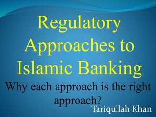 Tariqullah Khan
Regulatory
Approaches to
Islamic Banking
Why each approach is the right
approach?
 