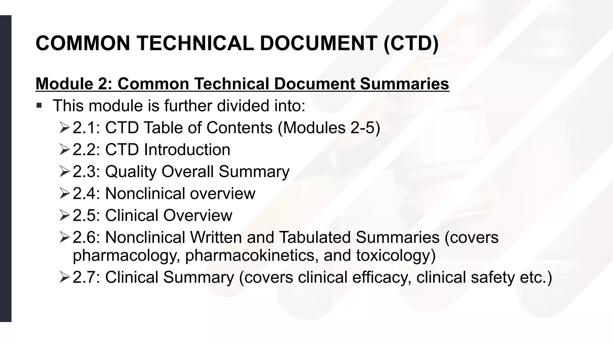 COMMON TECHNICAL DOCUMENT (CTD)
Module 2: Common Technical Document Summaries
 This module is further divided into:
2.1: CTD Table of Contents (Modules 2-5)
2.2: CTD Introduction
2.3: Quality Overall Summary
2.4: Nonclinical overview
2.5: Clinical Overview
2.6: Nonclinical Written and Tabulated Summaries (covers
pharmacology, pharmacokinetics, and toxicology)
2.7: Clinical Summary (covers clinical efficacy, clinical safety etc.)
 