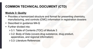 COMMON TECHNICAL DOCUMENT (CTD)
Module 3: Quality
 Provides a harmonized structure and format for presenting chemistry,
manufacturing, and controls (CMC) information in registration dossiers
 Described in guidance M4-Q
 Further divided into:
3.1: Table of Contents (TOC) of Module 3
3.2: Body of Data (covers drug substance, drug product,
appendices, and regional information)
3.3: Literature References
 
