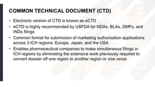 COMMON TECHNICAL DOCUMENT (CTD)
• Electronic version of CTD is known as eCTD
• eCTD is highly recommended by USFDA for NDAs, BLAs, DMFs, and
INDs filings
• Common format for submission of marketing authorization applications
across 3 ICH regions: Europe, Japan, and the USA
• Enables pharmaceutical companies to make simultaneous filings in
ICH regions by eliminating the extensive work previously required to
convert dossier off one region to another region or vice versa
 