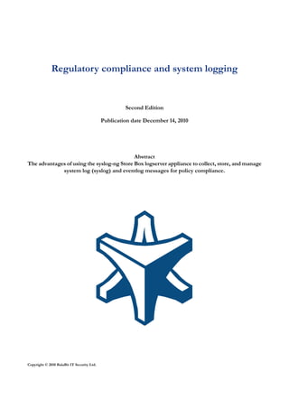 Regulatory compliance and system logging


                                                     Second Edition

                                            Publication date December 14, 2010




                                            Abstract
The advantages of using the syslog-ng Store Box logserver appliance to collect, store, and manage
             system log (syslog) and eventlog messages for policy compliance.




Copyright © 2010 BalaBit IT Security Ltd.
 