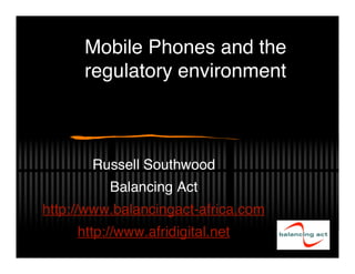 Mobile Phones and the
      regulatory environment



       Russell Southwood
          Balancing Act
http://www.balancingact-africa.com
     http://www.afridigital.net
 