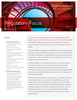 Regulatory Focus Issue 114
With GDPR and MiFID II processes now firmly embedded in our daily lives,
many of our readers will look back at the months of April and May with a sense
of relief.
In relation to MiFID II, firms subject to the MiFID II best execution and disclosure
rules had to publish their RTS 28 disclosures for the first time by 28 April 2018.
This had to be completed on a best endeavours basis this year, with the aim that
by next year, firms will have collected all the information that they need to make
complete and accurate disclosures.
In relation to GDPR, in our individual capacity, most of us will have received
emails such as ‘We don’t want to lose touch’, whilst simultaneously data
mapping and co-ordinating the release of those very same emails in our
professional roles. We would like to remind readers that, even though the GDPR
implementation date (25 May 2018) has now passed, firms can still contact us
for assistance with GDPR.
The FCA will have contacted many of our readers in recent weeks with respect
to the Financial Services Compensation Scheme (FSCS) levy, reminding
managers that a ‘look-through’ approach to underlying investors of collective
investment schemes must be applied when distinguishing between eligible and
noneligible claimants. This is relevant to assess whether firms can rely on the
FSCS levy exemption, and if not, where they should be reporting eligible
income. We have provided further details on this in the main content of the
newsletter below.
A s y n o p s i s o f t h e F i n a n c i a l C o n d u c t A u t h o r i t y ’s (F C A )
l a t e s t n ews a n d p u b l i c a t i o n s i s s u e d i n A p r i l a n d M ay 2 018
I N S I D E
	2	SUPERVISION MATTERS
	 Financial Services Compensation
Scheme (FSCS) levy
	 Criminal Finance Act 2017
		Asset management: A regulatory
perspective
	 FCA Director of Competition delivers
speech on the risks blockchain
technology poses to consumers and
competition
	 Brexit: What does it mean for financial
markets to be open?
	 FCA publishes its business plan for
2018/19
	 Cryptocurrency derivatives
	 The FCA’s Asset Management Market
Study
	7	ENFORCEMENT MATTERS
	 Individual banned by the FCA for
misappropriating client money
	 FCA secures confiscation orders
totaling £1.69 million against
convicted insider dealers
	 FCA and PRA jointly fine a chief
executive of a large banking
group £642,430 and announce
special requirements regarding
whistleblowing systems and controls
at that bank
 
