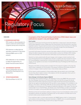 Regulatory Focus Issue 117
Brexit update
As you are no doubt aware, the UK government has stated that a no deal scenario where the UK leaves
the EU without agreement remains unlikely, given the mutual interest of the UK and the EU in securing a
negotiated outcome. The government has issued a series of technical notices (including one for Banking,
Insurance and Financial Services Firms) which set out information to allow Firms and individuals to
understand what they need to do in the event of a no deal scenario.
Last month, the European Commission warned of the impact of Brexit on EU-UK cross-border funds which
will lose the ability to passport their services into EU member countries from 30 March 2019. Similarly,
UCITS funds domiciled in the UK will lose their UCITS status once the UK becomes a ‘third country’.
Several of our clients, predominantly UK asset managers which manage or market investment funds
across the European Economic Area (EEA), have informed us of letters they have received from various
EU Financial Regulators requesting them to disclose their post-Brexit plans in the event of a no-deal
situation. So far, regulators we are aware of include BaFIN (Germany), FSC (Bulgaria), KNF (Poland), and
ACPR (France).
Recipients of the letters are being asked to promptly inform the respective regulators of the steps they
intend to take in preparation for the termination of the passport mechanisms and whether they plan to
continue to manage or market investment funds in those member states post Brexit.
If Firms intend to continue operations in those member states, they are asked to set out which legal
structure they will put in place to remain in full compliance with the rules applicable in that country for
managing or marketing investment funds.
Senior Manager & Certification Regime (SM&CR)
Duff & Phelps held a breakfast briefing on 13th September to discuss the SM&CR. We were joined by
Alex Smith, Manager, Governance and Professionalism Policy, from the FCA, who gave the keynote
speech. Mr. Smith provided a high-level overview and insight into the FCA’s thinking and expectations
under the new regime, and stressed that the FCA was keen to receive feedback on its consultation on the
Directory, which closes on 5th October 2018. We were also joined by Peter Wright, a Partner at law firm
Fox Williams, who discussed some of the legal and employment implications of the regime. The event was
hosted by Mark Turner of Duff & Phelps. Jane Stoakes, also of Duff & Phelps, provided a more detailed
overview of the regime, covering reasonable steps, lessons learnt from the banks and implementation.
Attendance at the event was fantastic, leading to a change of venue to accommodate the numbers and we
are grateful to all those who attended. It was great to hear from the audience in the Q&A session at the
end and to obtain answers directly from the FCA.
If you would like to talk to us further about assistance with SM&CR, please contact us. A good starting
point would be to brief your Board or Executive Committee on SM&CR, which we would be delighted to
help you with, but we would be happy to assist with any stage of the project.
A synopsis of the Financial Conduct Authority’s (FCA) latest news and
publications issued in July and August 2018
I N S I D E
	2	SUPERVISION MATTERS
	 FCA consults on rules and guidance to
improve conduct and communications
in payment services and e-money firms
	 FCA statement on selling high-risk
speculative investments to retail clients
following ESMA’s action on CFD
products
	 FCA collaborates on new consultation
to explore the opportunities of a
Global Financial Innovation Network
	
5		ENFORCEMENT MATTERS
	 Tribunal upholds FCA’s decision to
ban and fine a Chief Executive of an
Advisory Firm.
6		 OTHER PUBLICATIONS
	 FCA Annual Report for 2017/18
 