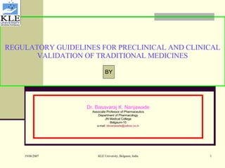 REGULATORY GUIDELINES FOR PRECLINICAL AND CLINICAL VALIDATION OF TRADITIONAL MEDICINES Dr. Basavaraj K. Nanjawade Associate Professor of Pharmaceutics Department of Pharmacology JN Medical College Belgaum-10 e-mail:  [email_address] BY 