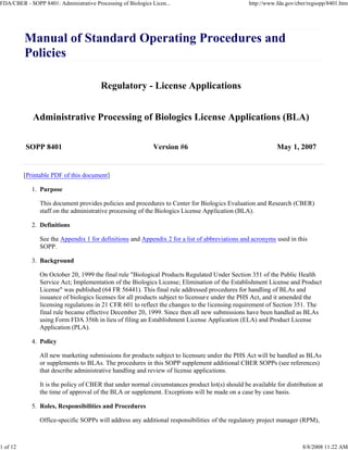 FDA/CBER - SOPP 8401: Administrative Processing of Biologics Licen...                             http://www.fda.gov/cber/regsopp/8401.htm




          Manual of Standard Operating Procedures and
          Policies

                                        Regulatory - License Applications


             Administrative Processing of Biologics License Applications (BLA)


          SOPP 8401                                           Version #6                                     May 1, 2007


          [Printable PDF of this document]

             1. Purpose

                This document provides policies and procedures to Center for Biologics Evaluation and Research (CBER)
                staff on the administrative processing of the Biologics License Application (BLA).

             2. Definitions

                See the Appendix 1 for definitions and Appendix 2 for a list of abbreviations and acronyms used in this
                SOPP.

             3. Background

                On October 20, 1999 the final rule "Biological Products Regulated Under Section 351 of the Public Health
                Service Act; Implementation of the Biologics License; Elimination of the Establishment License and Product
                License" was published (64 FR 56441). This final rule addressed procedures for handling of BLAs and
                issuance of biologics licenses for all products subject to licensur e under the PHS Act, and it amended the
                licensing regulations in 21 CFR 601 to reflect the changes to the licensing requirement of Section 351. The
                final rule became effective December 20, 1999. Since then all new submissions have been handled as BLAs
                using Form FDA 356h in lieu of filing an Establishment License Application (ELA) and Product License
                Application (PLA).

             4. Policy

                All new marketing submissions for products subject to licensure under the PHS Act will be handled as BLAs
                or supplements to BLAs. The procedures in this SOPP supplement additional CBER SOPPs (see references)
                that describe administrative handling and review of license applications.

                It is the policy of CBER that under normal circumstances product lot(s) should be available for distribution at
                the time of approval of the BLA or supplement. Exceptions will be made on a case by case basis.

             5. Roles, Responsibilities and Procedures

                Office-specific SOPPs will address any additional responsibilities of the regulatory project manager (RPM),



1 of 12                                                                                                                8/8/2008 11:22 AM
 