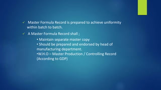  Master Formula Record is prepared to achieve uniformity
within batch to batch.
 A Master Formula Record shall ;
• Maintain separate master copy
• Should be prepared and endorsed by head of
manufacturing department.
•W.H.O – Master Production / Controlling Record
(According to GDP)
 