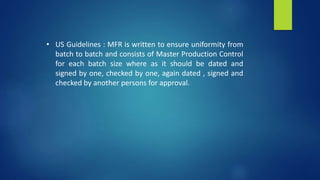 • US Guidelines : MFR is written to ensure uniformity from
batch to batch and consists of Master Production Control
for each batch size where as it should be dated and
signed by one, checked by one, again dated , signed and
checked by another persons for approval.
 