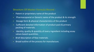 Structure Of Master Formula Record :
 Patent or proprietary name of the product
 Pharmacopoeial or Generic name of the product & its strength
 Dosage form & physical characteristics of the product
 Sufficient detailed information of product pack & primary
packing of materials.
 Identity, quality & quantity of every ingredient including assay
values based quantities.
 Brief description of Raw materials.
 Broad outline of the process for manufacture.
 