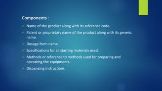 Components :
 Name of the product along with its reference code.
 Patent or proprietary name of the product along with its generic
name.
 Dosage form name.
 Specifications for all starting materials used.
 Methods or reference to methods used for preparing and
operating the equipments.
 Dispensing instructions
 