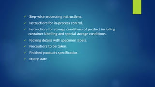  Step-wise processing instructions.
 Instructions for in-process control.
 Instructions for storage conditions of product including
container labelling and special storage conditions.
 Packing details with specimen labels.
 Precautions to be taken.
 Finished products specification.
 Expiry Date
 