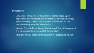 Procedure :
 A Master Formula Record is either prepared based upon
experience of competent qualified staff [ Analytical Chemist /
Manufacturing Chemist ] or prepared based upon on the
manufacturing record of a batch size.
 Master Formula Record cannot be ignored. Once it is prepared
it is transferred to previous staff to new staff.
 It is followed as a standard document for processing a batch
 