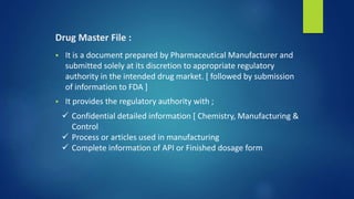 Drug Master File :
 It is a document prepared by Pharmaceutical Manufacturer and
submitted solely at its discretion to appropriate regulatory
authority in the intended drug market. [ followed by submission
of information to FDA ]
 It provides the regulatory authority with ;
 Confidential detailed information [ Chemistry, Manufacturing &
Control
 Process or articles used in manufacturing
 Complete information of API or Finished dosage form
 