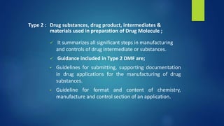  It summarizes all significant steps in manufacturing
and controls of drug intermediate or substances.
 Guidance included in Type 2 DMF are;
• Guidelines for submitting, supporting documentation
in drug applications for the manufacturing of drug
substances.
• Guideline for format and content of chemistry,
manufacture and control section of an application.
Type 2 : Drug substances, drug product, intermediates &
materials used in preparation of Drug Molecule ;
 