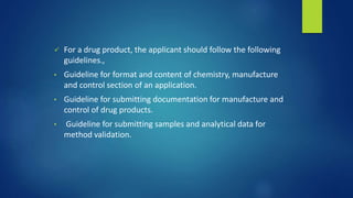 For a drug product, the applicant should follow the following
guidelines.,
• Guideline for format and content of chemistry, manufacture
and control section of an application.
• Guideline for submitting documentation for manufacture and
control of drug products.
• Guideline for submitting samples and analytical data for
method validation.
 