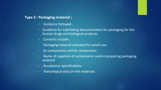 Type 3 : Packaging material ;
 Guidance followed ,
• Guideline for submitting documentation for packaging for the
human drugs and biological products
 Contents include ,
• Packaging material intended for which use
• Its components and its composition
• Name of suppliers of components used in preparing packaging
material
• Acceptance specifications
• Toxicological data on the materials
 
