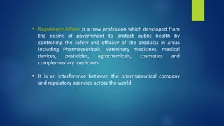  Regulatory Affairs is a new profession which developed from
the desire of government to protect public health by
controlling the safety and efficacy of the products in areas
including Pharmaceuticals, Veterinary medicines, medical
devices, pesticides, agrochemicals, cosmetics and
complementary medicines.
 It is an interference between the pharmaceutical company
and regulatory agencies across the world.
 