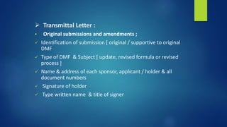  Transmittal Letter :
 Original submissions and amendments ;
 Identification of submission [ original / supportive to original
DMF
 Type of DMF & Subject [ update, revised formula or revised
process ]
 Name & address of each sponsor, applicant / holder & all
document numbers
 Signature of holder
 Type written name & title of signer
 