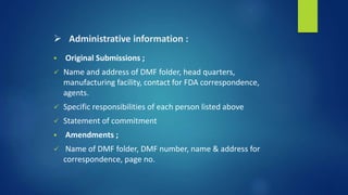  Administrative information :
 Original Submissions ;
 Name and address of DMF folder, head quarters,
manufacturing facility, contact for FDA correspondence,
agents.
 Specific responsibilities of each person listed above
 Statement of commitment
 Amendments ;
 Name of DMF folder, DMF number, name & address for
correspondence, page no.
 