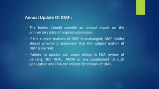 Annual Update Of DMF :
 The holder should provide an annual report on the
anniversary date of original submission.
 If the subject matters of DMF is unchanged, DMF holder
should provide a statement that the subject matter of
DMF is current.
 Failure to update can cause delays in FDA review of
pending IND, NDA, ANDA or any supplement to such
application and FDA can initiate for closure of DMF.
 