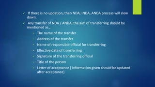  If there is no updation, then NDA, INDA, ANDA process will slow
down.
 Any transfer of NDA / ANDA, the aim of transferring should be
mentioned as.,
• The name of the transfer
• Address of the transfer
• Name of responsible official for transferring
• Effective date of transferring
• Signature of the transferring official
• Title of the person
• Letter of acceptance [ Information given should be updated
after acceptance]
 