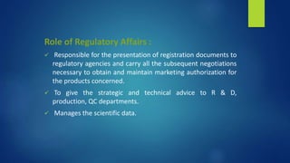 Role of Regulatory Affairs :
 Responsible for the presentation of registration documents to
regulatory agencies and carry all the subsequent negotiations
necessary to obtain and maintain marketing authorization for
the products concerned.
 To give the strategic and technical advice to R & D,
production, QC departments.
 Manages the scientific data.
 