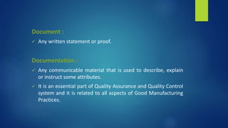 Document :
 Any written statement or proof.
Documentation :
 Any communicable material that is used to describe, explain
or instruct some attributes.
 It is an essential part of Quality Assurance and Quality Control
system and it is related to all aspects of Good Manufacturing
Practices.
 